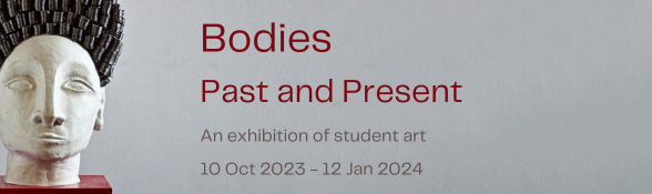 Bodies Past and Present. An exhibition of student art. 10 Oct 2023- 12 Jan 2024.